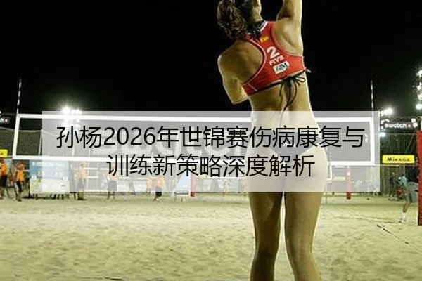 孙杨2026年世锦赛伤病康复与训练新策略深度解析
