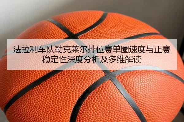 法拉利车队勒克莱尔排位赛单圈速度与正赛稳定性深度分析及多维解读