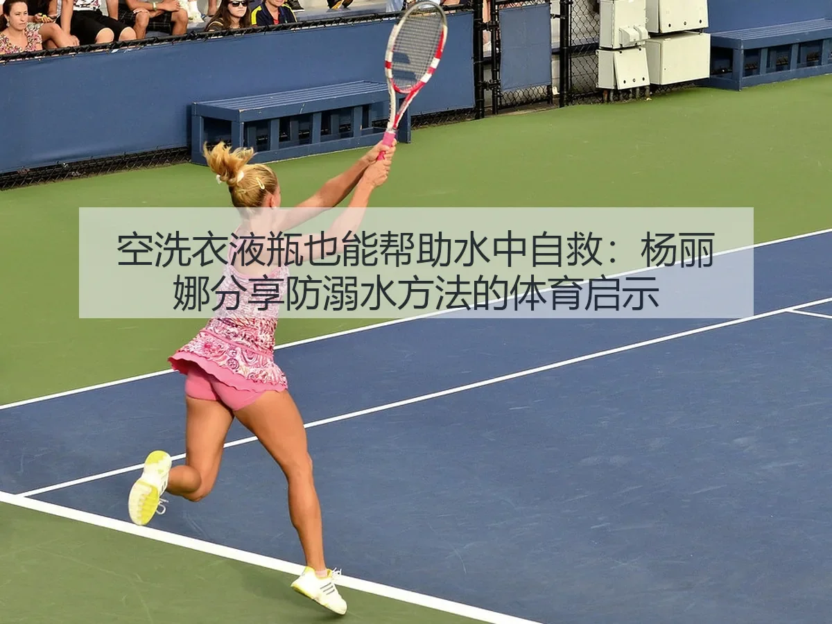 空洗衣液瓶也能帮助水中自救:杨丽娜分享防溺水方法的体育启示